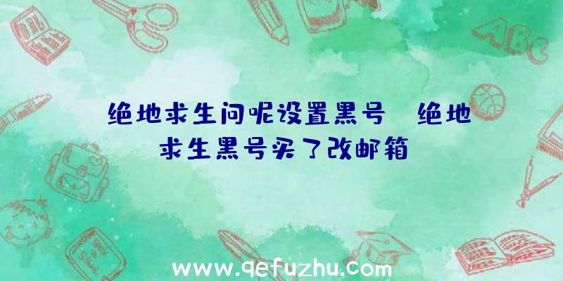 「绝地求生问呢设置黑号」|绝地求生黑号买了改邮箱